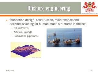  foundation design, construction, maintenance and
decommissioning for human-made structures in the sea
o Oil platforms
o Artificial islands
o Submarine pipelines
4/26/2015 21
 