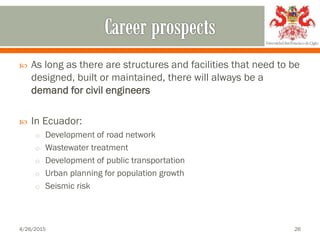  As long as there are structures and facilities that need to be
designed, built or maintained, there will always be a
demand for civil engineers
 In Ecuador:
o Development of road network
o Wastewater treatment
o Development of public transportation
o Urban planning for population growth
o Seismic risk
4/26/2015 26
 