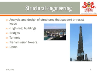  Analysis and design of structures that support or resist
loads
 (High-rise) buildings
 Bridges
 Tunnels
 Transmission towers
 Dams
4/26/2015 9
 