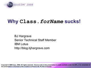 Copyright © IBM Corp., 2008. All rights reserved. Source code in this presentation is made available under the EPL, v1.0, remainder of
the presentation is licensed under Creative Commons Att. Nc Nd 2.5 license
Why Class.forName sucks!
BJ Hargrave
Senior Technical Staff Member
IBM Lotus
http://blog.bjhargrave.com
 