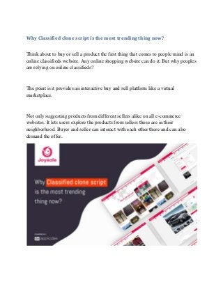 Why Classified clone script is the most trending thing now?
Think about to buy or sell a product the first thing that comes to people mind is an
online classifieds website. Any online shopping website can do it. But why peoples
are relying on online classifieds?
The point is it provides an interactive buy and sell platform like a virtual
marketplace.
Not only suggesting products from different sellers alike on all e-commerce
websites. It lets users explore the products from sellers those are in their
neighborhood. Buyer and seller can interact with each other there and can also
demand the offer.
 