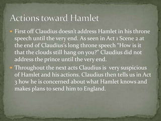  First off Claudius doesn’t address Hamlet in his throne
speech until the very end. As seen in Act 1 Scene 2 at
the end of Claudius’s long throne speech “How is it
that the clouds still hang on you?” Claudius did not
address the prince until the very end.
 Throughout the next acts Claudius is very suspicious
of Hamlet and his actions. Claudius then tells us in Act
3 how he is concerned about what Hamlet knows and
makes plans to send him to England.
 