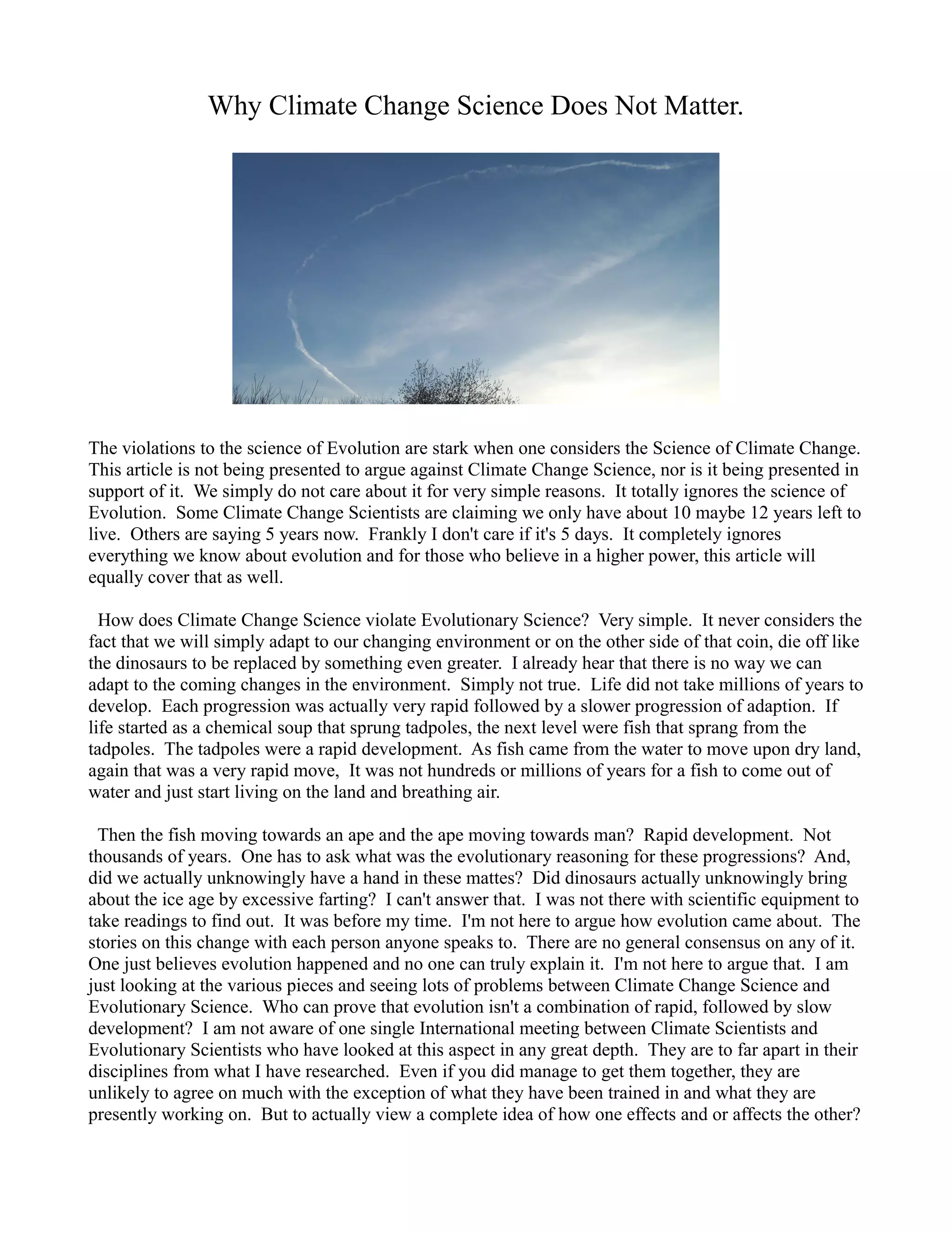 Why Climate Change Science Does Not Matter.
The violations to the science of Evolution are stark when one considers the Science of Climate Change.
This article is not being presented to argue against Climate Change Science, nor is it being presented in
support of it. We simply do not care about it for very simple reasons. It totally ignores the science of
Evolution. Some Climate Change Scientists are claiming we only have about 10 maybe 12 years left to
live. Others are saying 5 years now. Frankly I don't care if it's 5 days. It completely ignores
everything we know about evolution and for those who believe in a higher power, this article will
equally cover that as well.
How does Climate Change Science violate Evolutionary Science? Very simple. It never considers the
fact that we will simply adapt to our changing environment or on the other side of that coin, die off like
the dinosaurs to be replaced by something even greater. I already hear that there is no way we can
adapt to the coming changes in the environment. Simply not true. Life did not take millions of years to
develop. Each progression was actually very rapid followed by a slower progression of adaption. If
life started as a chemical soup that sprung tadpoles, the next level were fish that sprang from the
tadpoles. The tadpoles were a rapid development. As fish came from the water to move upon dry land,
again that was a very rapid move, It was not hundreds or millions of years for a fish to come out of
water and just start living on the land and breathing air.
Then the fish moving towards an ape and the ape moving towards man? Rapid development. Not
thousands of years. One has to ask what was the evolutionary reasoning for these progressions? And,
did we actually unknowingly have a hand in these mattes? Did dinosaurs actually unknowingly bring
about the ice age by excessive farting? I can't answer that. I was not there with scientific equipment to
take readings to find out. It was before my time. I'm not here to argue how evolution came about. The
stories on this change with each person anyone speaks to. There are no general consensus on any of it.
One just believes evolution happened and no one can truly explain it. I'm not here to argue that. I am
just looking at the various pieces and seeing lots of problems between Climate Change Science and
Evolutionary Science. Who can prove that evolution isn't a combination of rapid, followed by slow
development? I am not aware of one single International meeting between Climate Scientists and
Evolutionary Scientists who have looked at this aspect in any great depth. They are to far apart in their
disciplines from what I have researched. Even if you did manage to get them together, they are
unlikely to agree on much with the exception of what they have been trained in and what they are
presently working on. But to actually view a complete idea of how one effects and or affects the other?
 