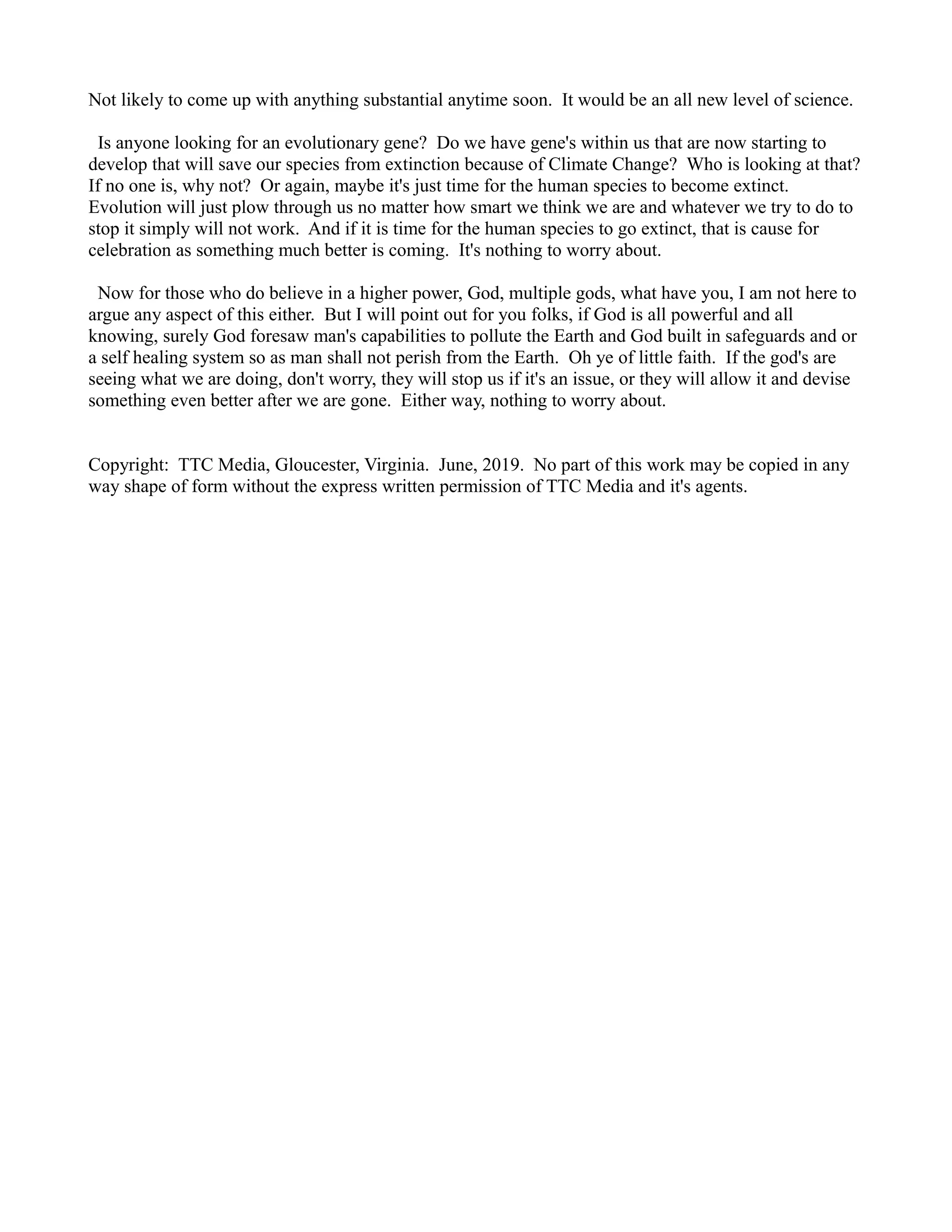 Not likely to come up with anything substantial anytime soon. It would be an all new level of science.
Is anyone looking for an evolutionary gene? Do we have gene's within us that are now starting to
develop that will save our species from extinction because of Climate Change? Who is looking at that?
If no one is, why not? Or again, maybe it's just time for the human species to become extinct.
Evolution will just plow through us no matter how smart we think we are and whatever we try to do to
stop it simply will not work. And if it is time for the human species to go extinct, that is cause for
celebration as something much better is coming. It's nothing to worry about.
Now for those who do believe in a higher power, God, multiple gods, what have you, I am not here to
argue any aspect of this either. But I will point out for you folks, if God is all powerful and all
knowing, surely God foresaw man's capabilities to pollute the Earth and God built in safeguards and or
a self healing system so as man shall not perish from the Earth. Oh ye of little faith. If the god's are
seeing what we are doing, don't worry, they will stop us if it's an issue, or they will allow it and devise
something even better after we are gone. Either way, nothing to worry about.
Copyright: TTC Media, Gloucester, Virginia. June, 2019. No part of this work may be copied in any
way shape of form without the express written permission of TTC Media and it's agents.
 