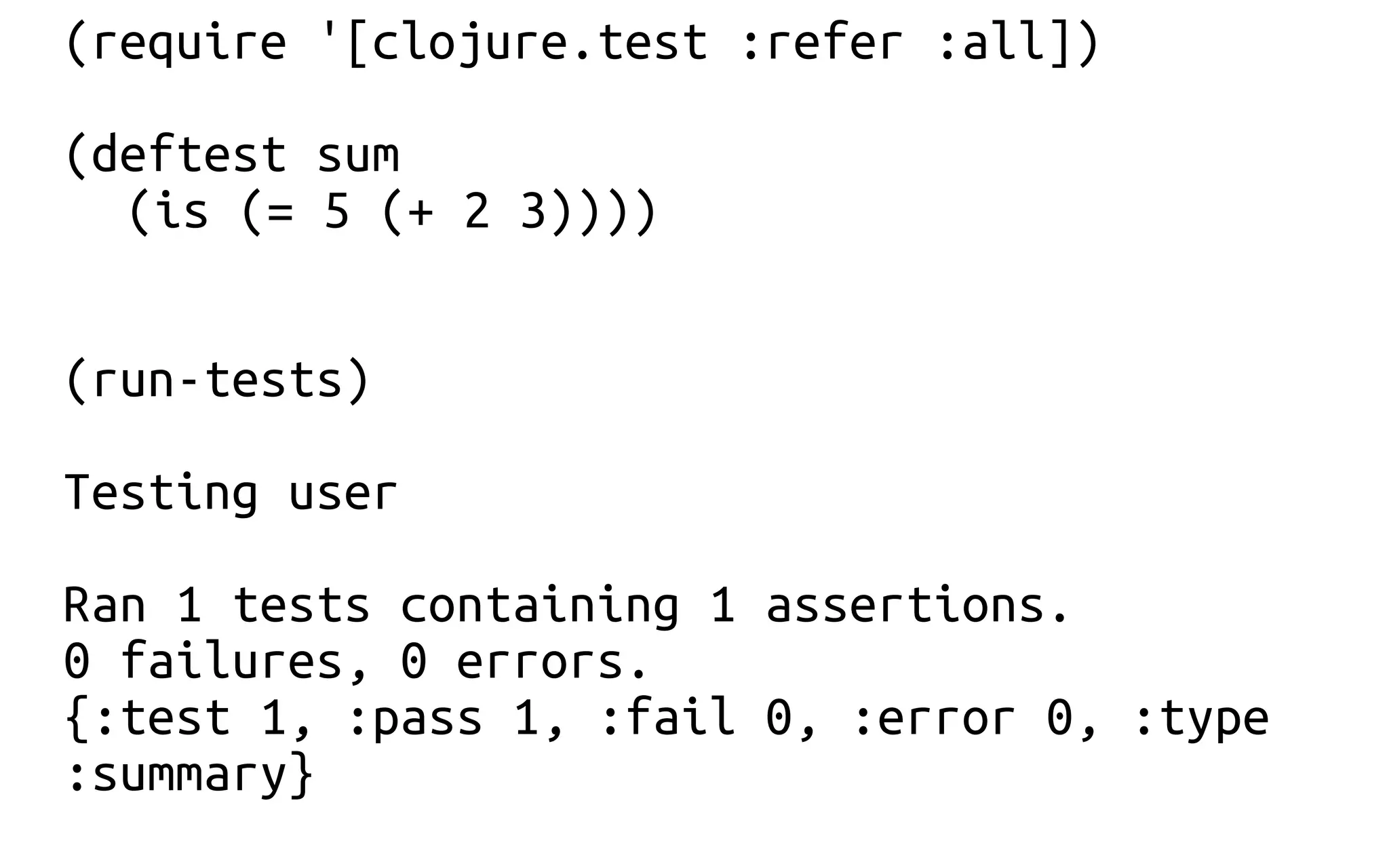 (require '[clojure.test :refer :all])
(deftest sum
(is (= 5 (+ 2 3))))
(run-tests)
Testing user
Ran 1 tests containing 1 assertions.
0 failures, 0 errors.
{:test 1, :pass 1, :fail 0, :error 0, :type
:summary}
 