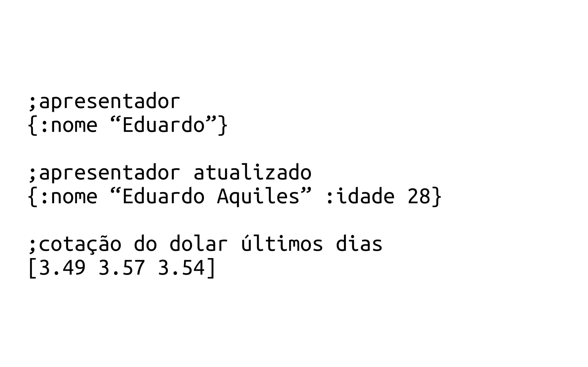 ;apresentador
{:nome “Eduardo”}
;apresentador atualizado
{:nome “Eduardo Aquiles” :idade 28}
;cotação do dolar últimos dias
[3.49 3.57 3.54]
 