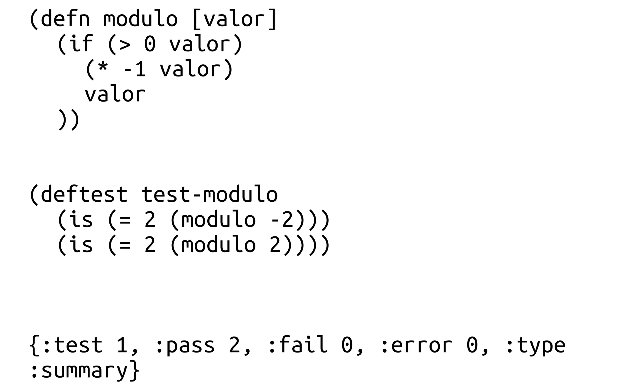 (defn modulo [valor]
(if (> 0 valor)
(* -1 valor)
valor
))
(deftest test-modulo
(is (= 2 (modulo -2)))
(is (= 2 (modulo 2))))
{:test 1, :pass 2, :fail 0, :error 0, :type
:summary}
 