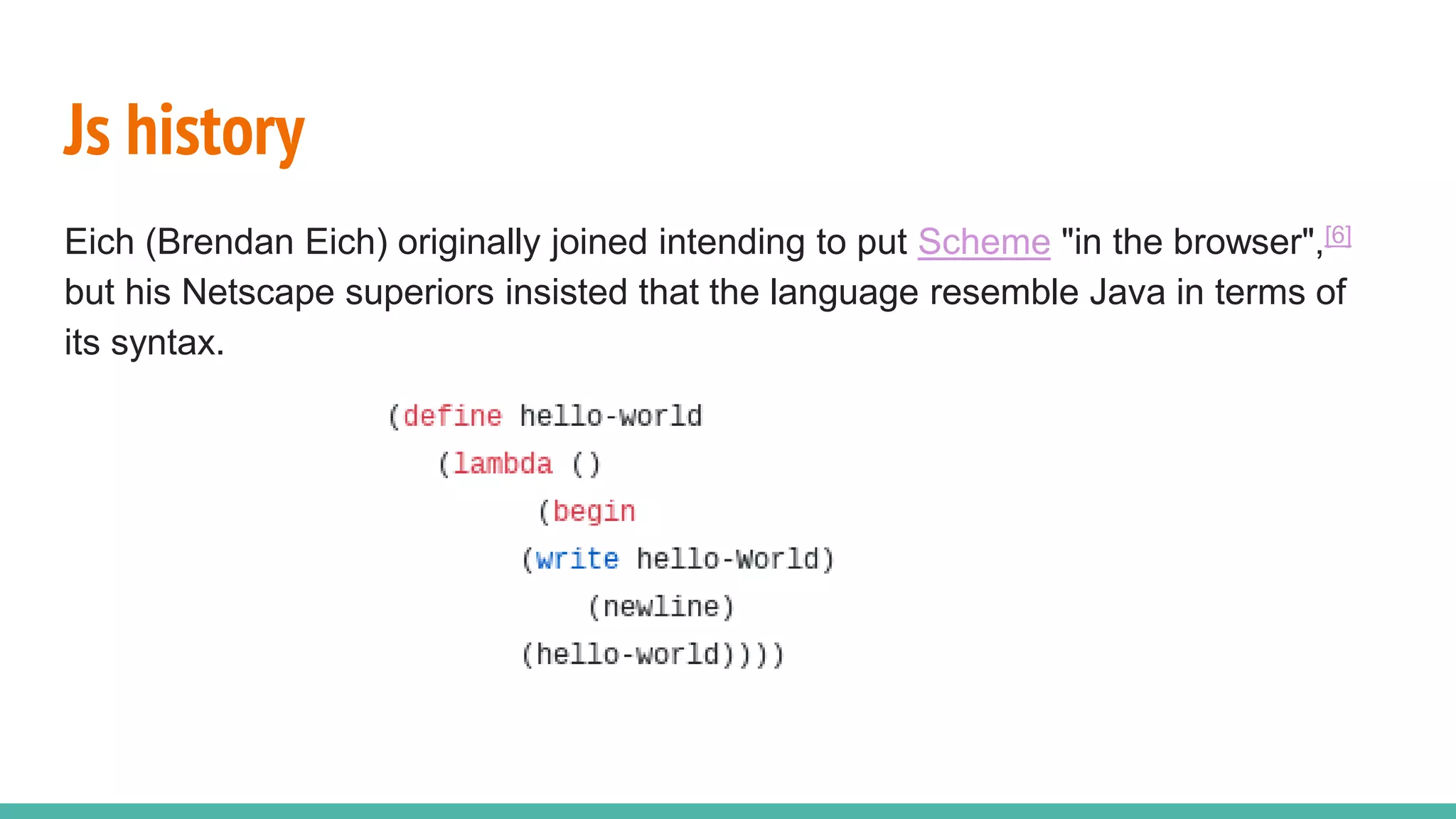 Js history Eich (Brendan Eich) originally joined intending to put Scheme "in the browser",[6] but his Netscape superiors insisted that the language resemble Java in terms of its syntax. 