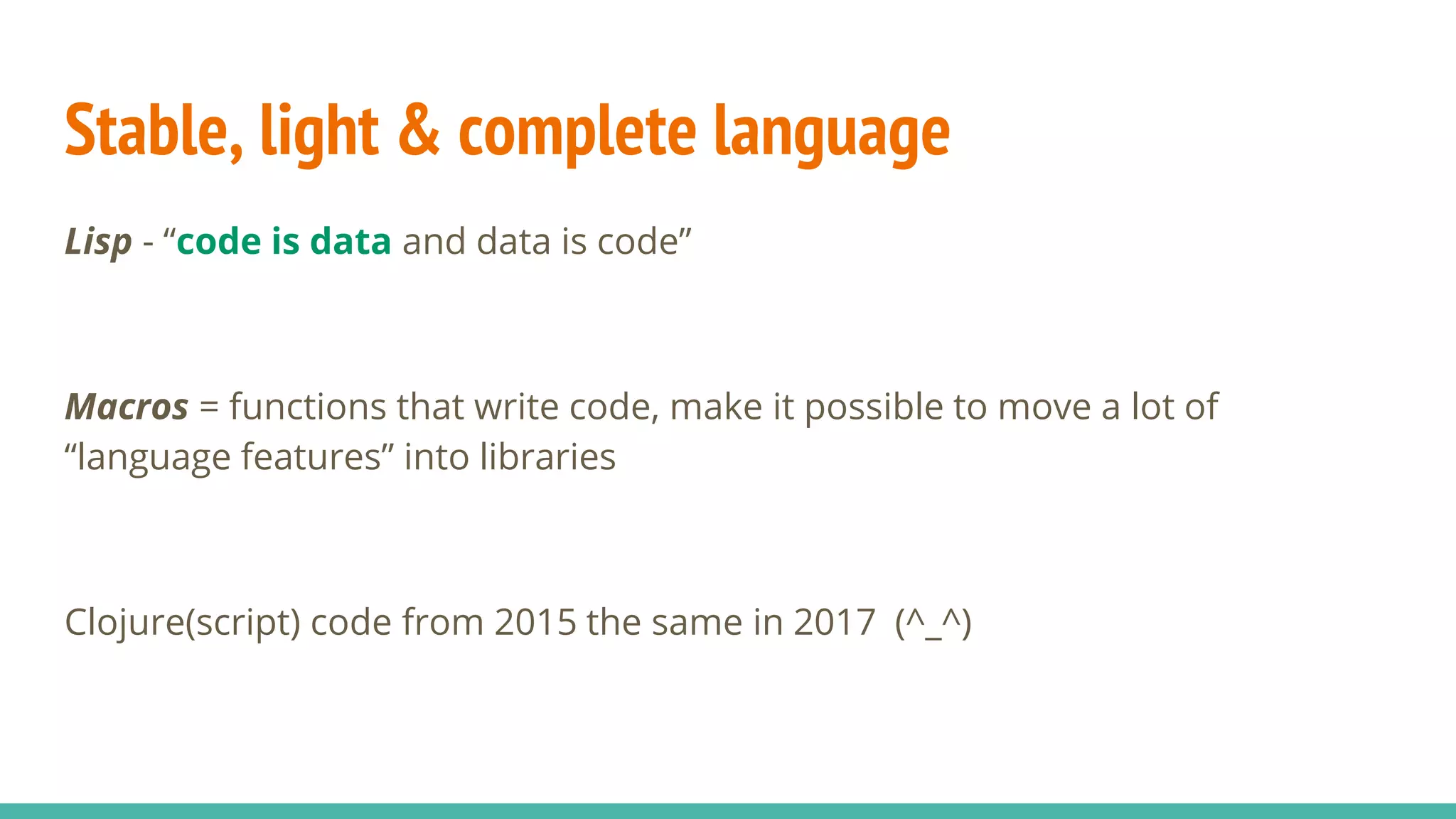 Stable, light & complete language Lisp - “code is data and data is code” Macros = functions that write code, make it possible to move a lot of “language features” into libraries Clojure(script) code from 2015 the same in 2017 (^_^) 
