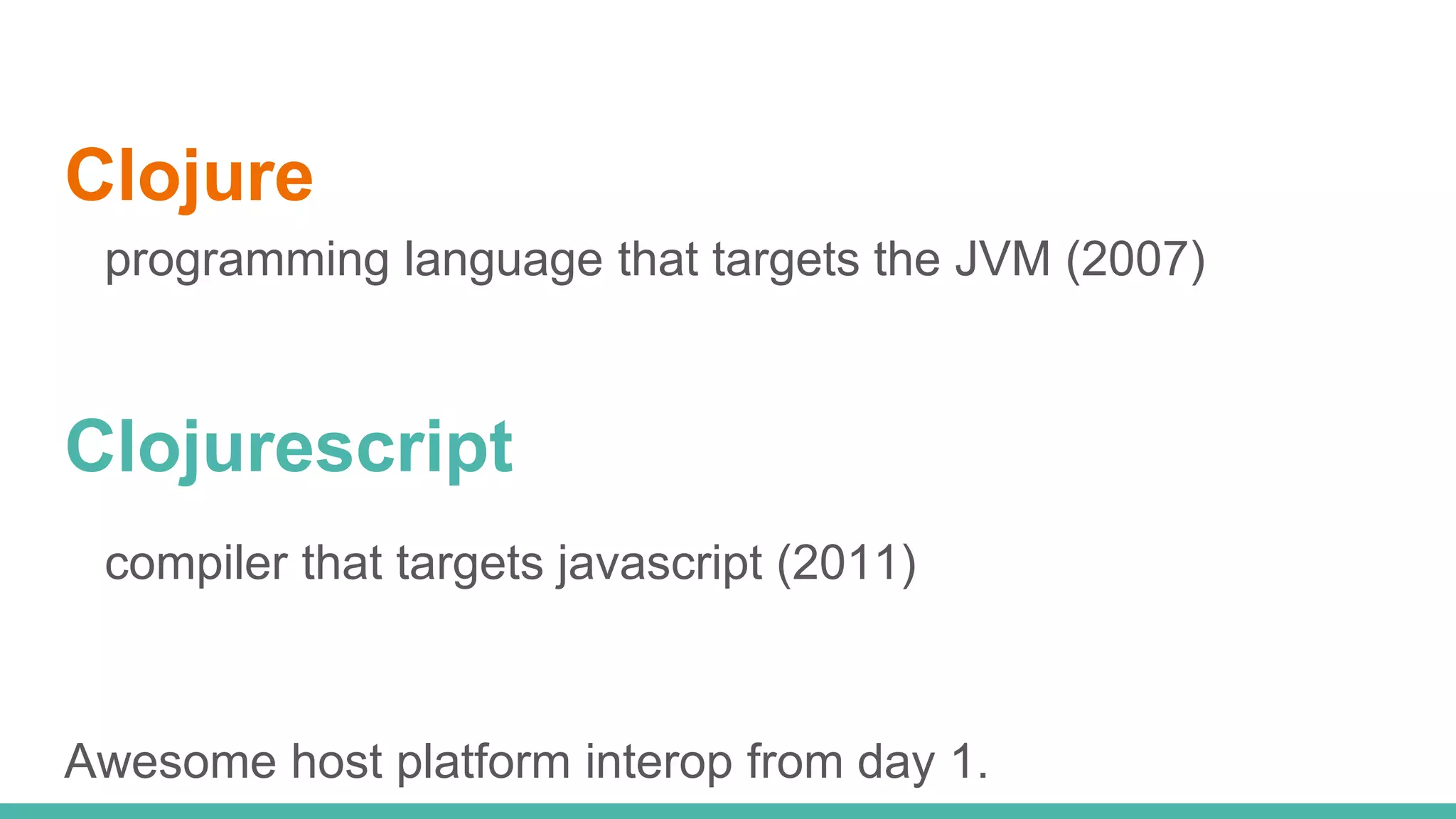 Clojure programming language that targets the JVM (2007) Clojurescript compiler that targets javascript (2011) Awesome host platform interop from day 1. 