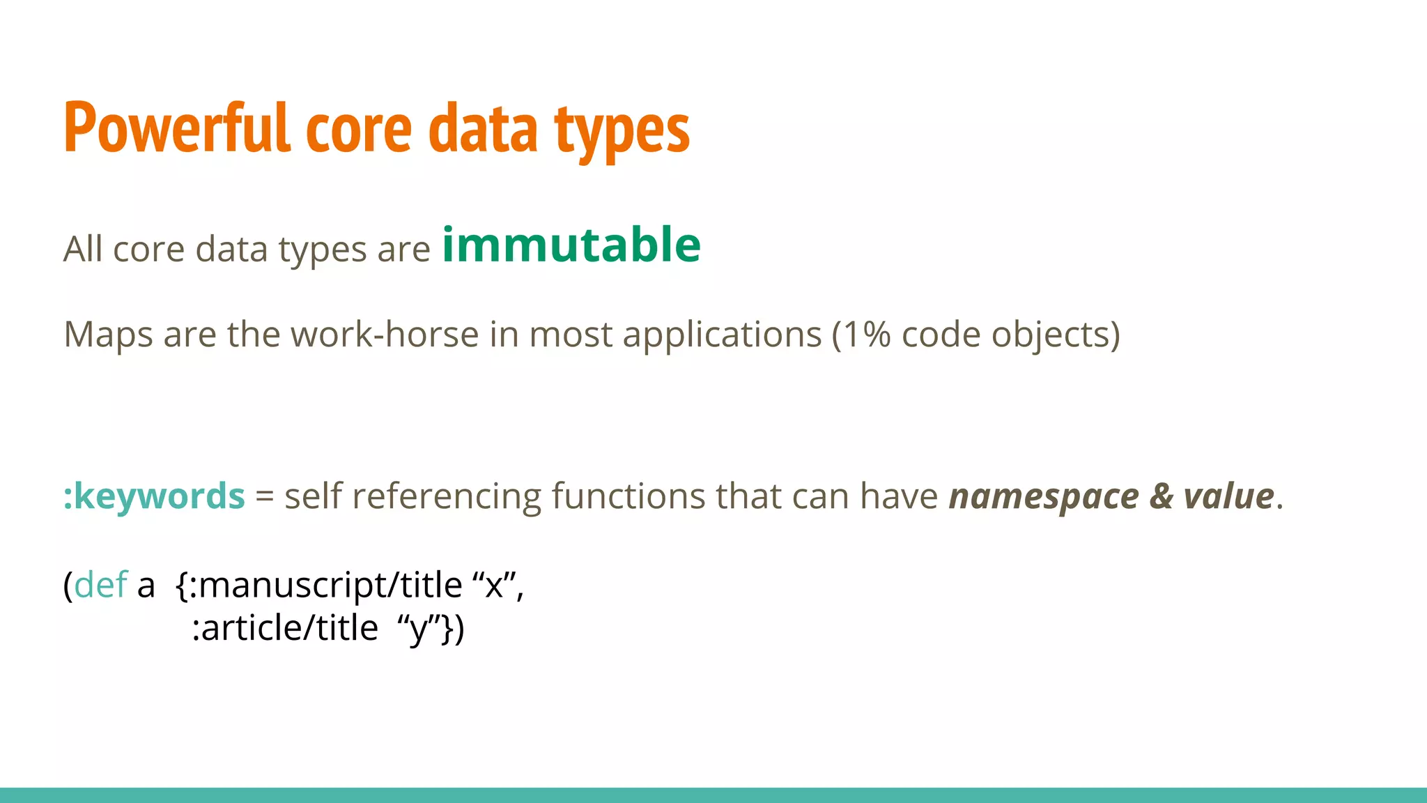 Powerful core data types All core data types are immutable Maps are the work-horse in most applications (1% code objects) :keywords = self referencing functions that can have namespace & value. (def a {:manuscript/title “x”, :article/title “y”}) 