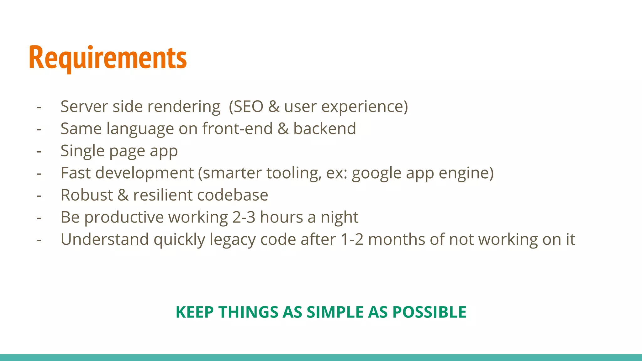 Requirements - Server side rendering (SEO & user experience) - Same language on front-end & backend - Single page app - Fast development (smarter tooling, ex: google app engine) - Robust & resilient codebase - Be productive working 2-3 hours a night - Understand quickly legacy code after 1-2 months of not working on it KEEP THINGS AS SIMPLE AS POSSIBLE 