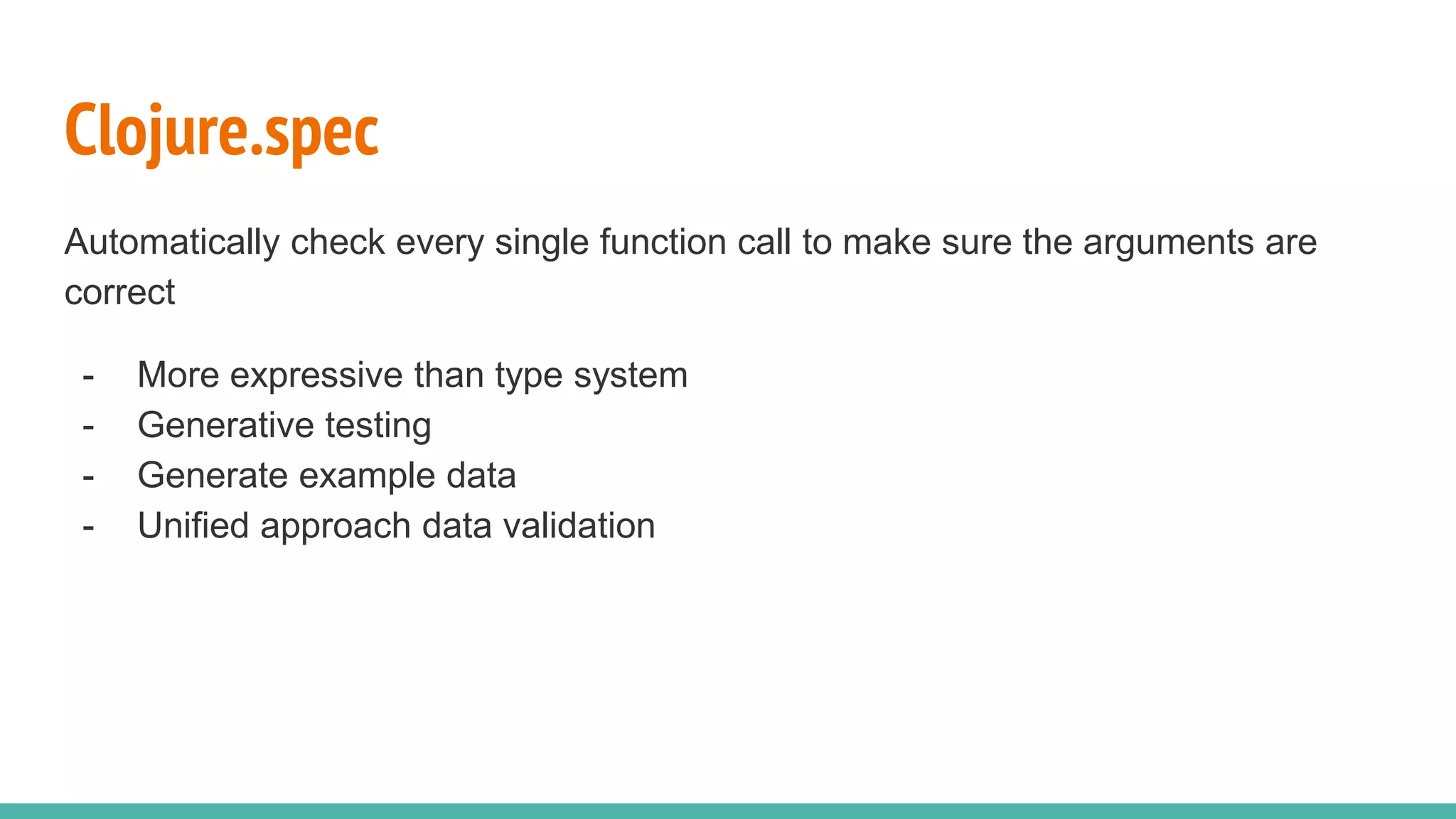 Clojure.spec Automatically check every single function call to make sure the arguments are correct - More expressive than type system - Generative testing - Generate example data - Unified approach data validation 