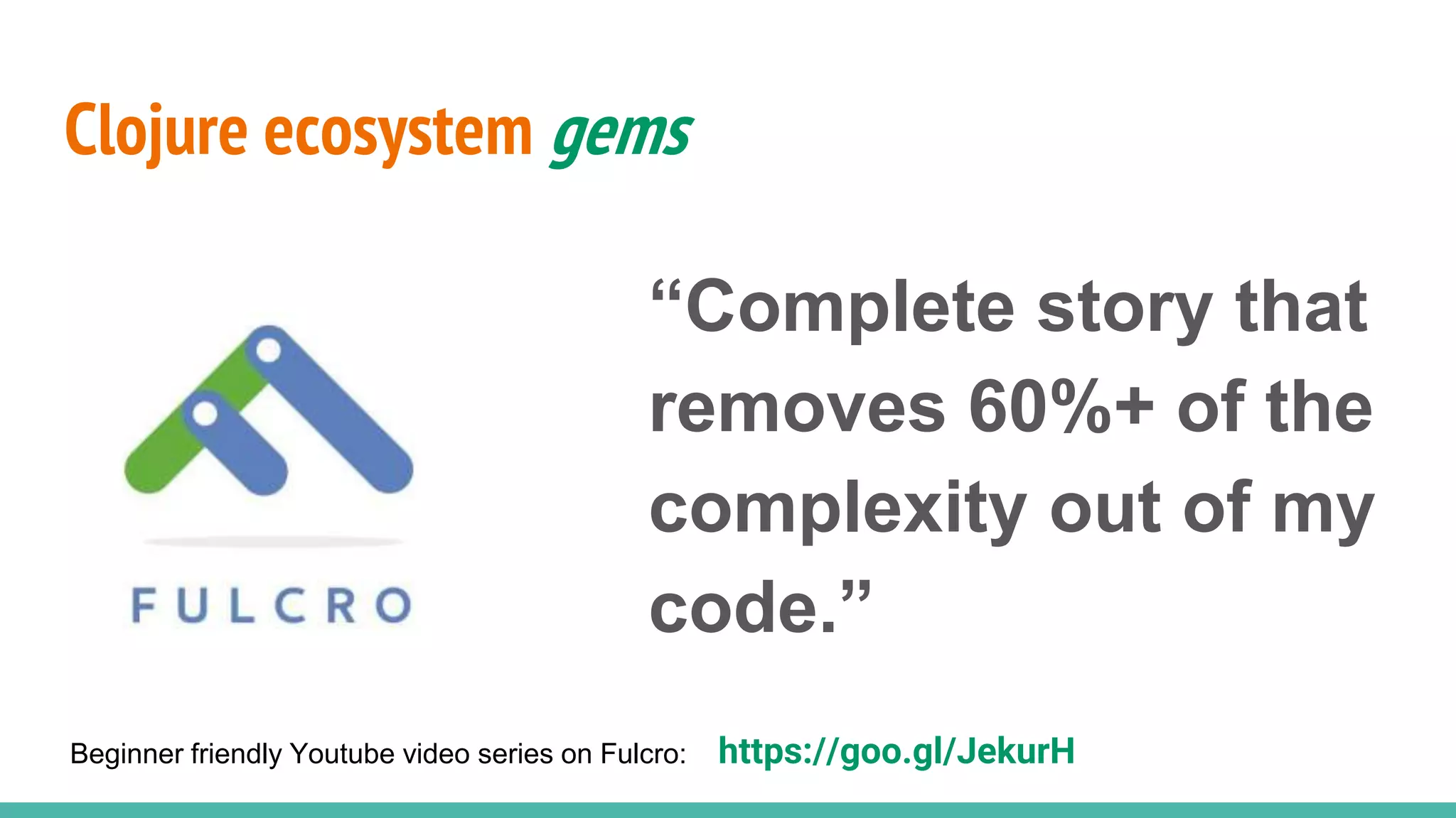 Clojure ecosystem gems “Complete story that removes 60%+ of the complexity out of my code.” Beginner friendly Youtube video series on Fulcro: https://goo.gl/JekurH 