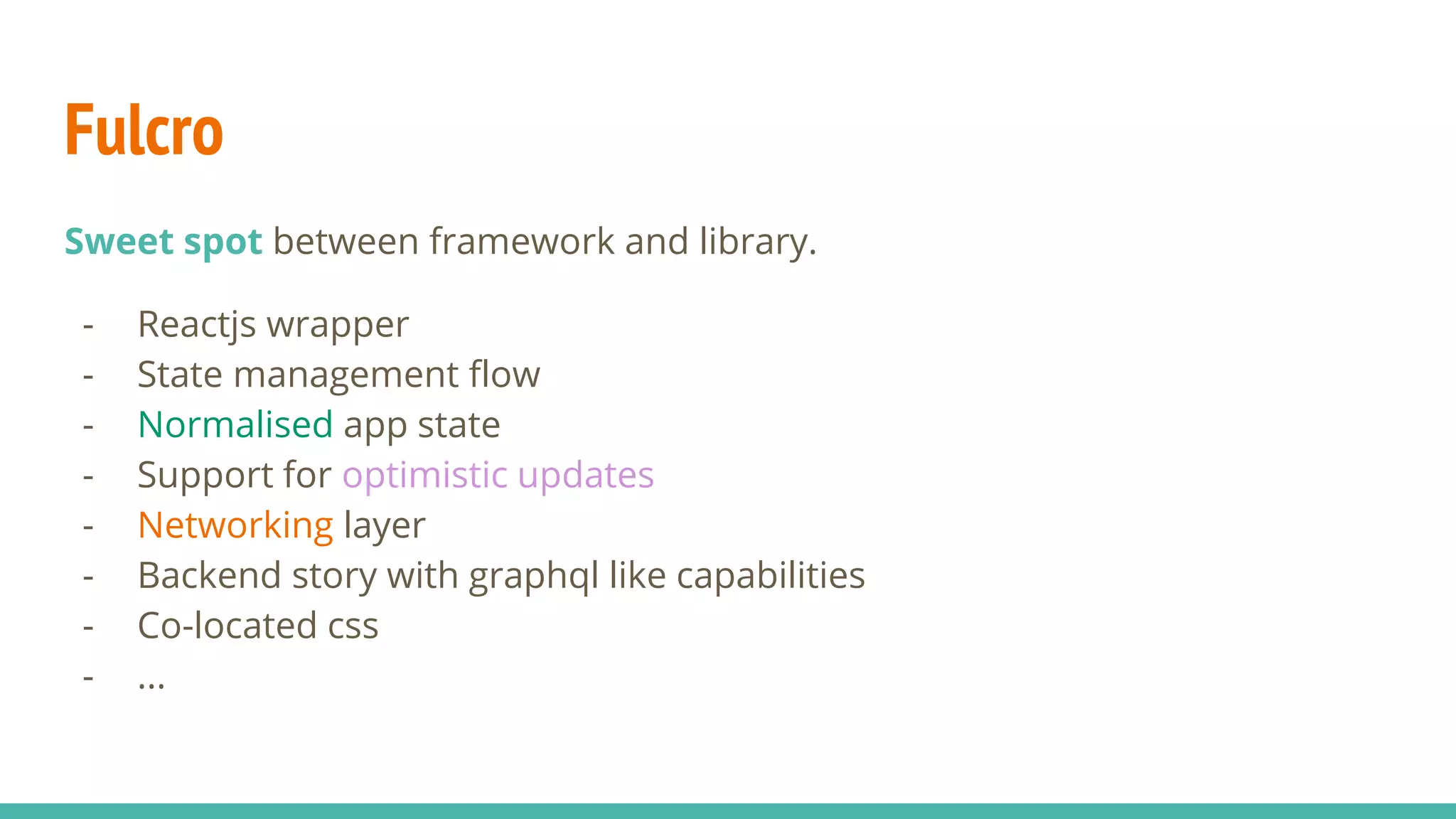 Fulcro Sweet spot between framework and library. - Reactjs wrapper - State management flow - Normalised app state - Support for optimistic updates - Networking layer - Backend story with graphql like capabilities - Co-located css - ... 