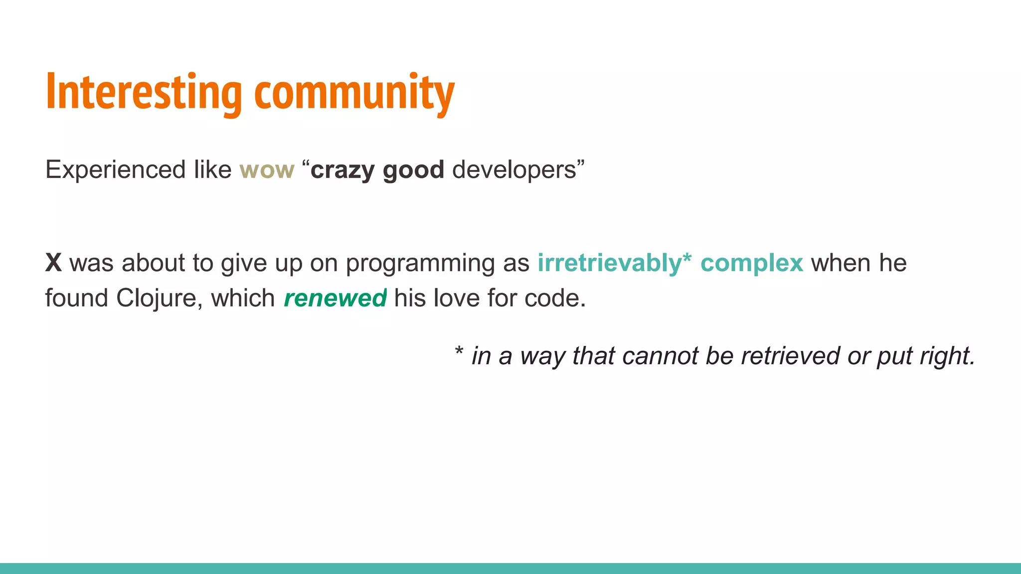 Interesting community Experienced like wow “crazy good developers” X was about to give up on programming as irretrievably* complex when he found Clojure, which renewed his love for code. * in a way that cannot be retrieved or put right. 