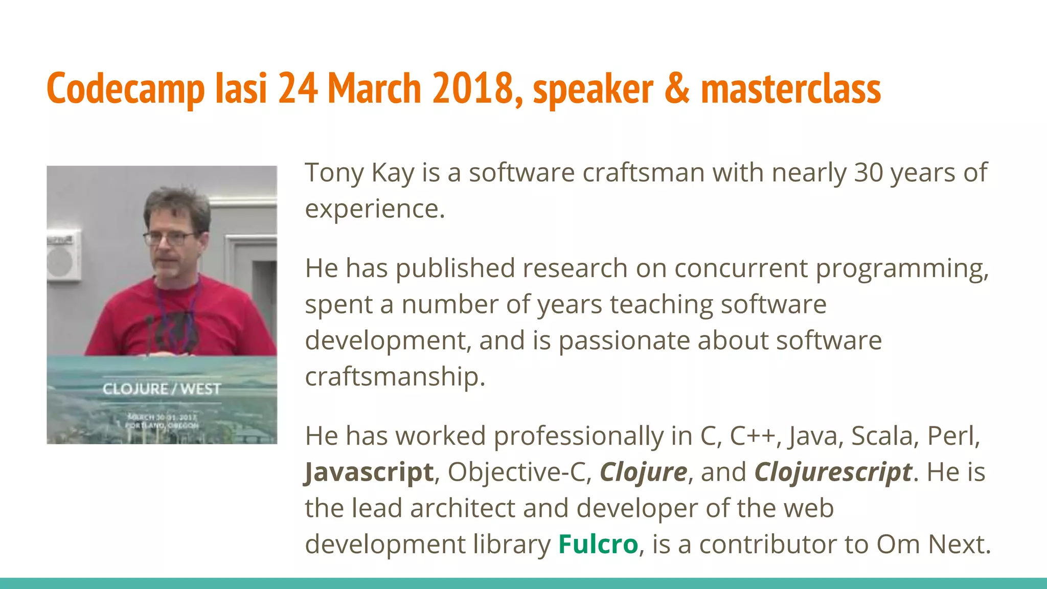 Codecamp Iasi 24 March 2018, speaker & masterclass Tony Kay is a software craftsman with nearly 30 years of experience. He has published research on concurrent programming, spent a number of years teaching software development, and is passionate about software craftsmanship. He has worked professionally in C, C++, Java, Scala, Perl, Javascript, Objective-C, Clojure, and Clojurescript. He is the lead architect and developer of the web development library Fulcro, is a contributor to Om Next. 