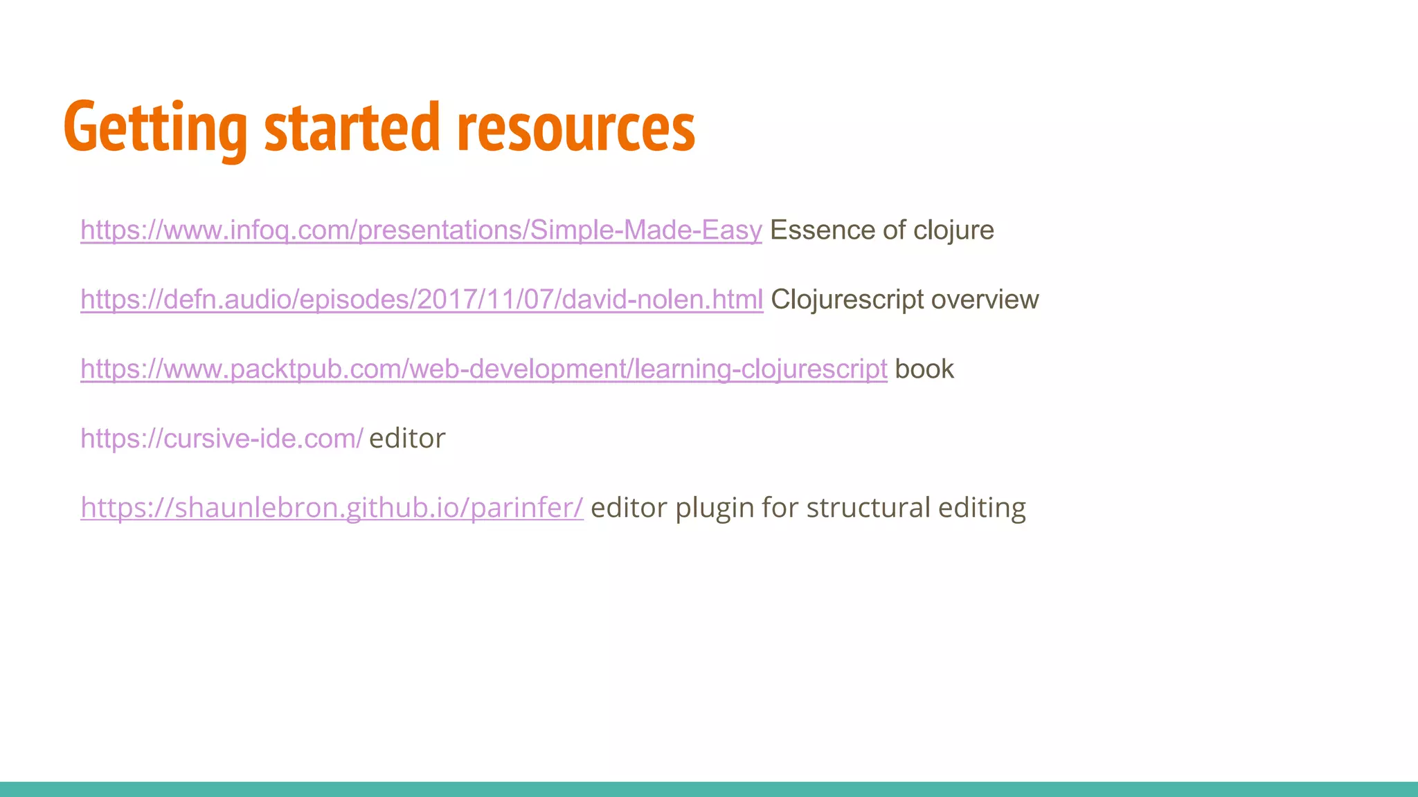 Getting started resources https://www.infoq.com/presentations/Simple-Made-Easy Essence of clojure https://defn.audio/episodes/2017/11/07/david-nolen.html Clojurescript overview https://www.packtpub.com/web-development/learning-clojurescript book https://cursive-ide.com/ editor https://shaunlebron.github.io/parinfer/ editor plugin for structural editing 