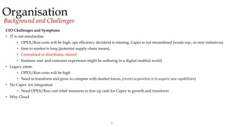 3
Organisation
Background and Challenges
CIO Challenges and Symptoms
• IT is not standardise
• OPEX/Run costs will be high, ops efficiency dividend is missing, Capex is not streamlined (waste esp.; in new initiatives)
• time to market is long (potential supply chain issues),
• Centralised or distributes, shared
• business user and customer experience might be suffering in a digital enabled world.
• Legacy estate
• OPEX/Run costs will be high
• Need to transform and grow to compete with market forces, (recent acquisition is to acquire new capabilities)
• No Capex for integration
• Need OPEX/Run cost relief measures to free up cash for Capex to growth and transform
• Why Cloud
 