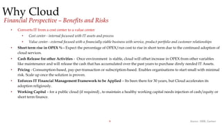 9
Why Cloud
• Converts IT from a cost center to a value center
• Cost center - internal focussed with IT assets and process
• Value center - external focused with a financially viable business with service, product portfolio and customer relationships
• Short term rise in OPEX % - Expect the percentage of OPEX/run cost to rise in short term due to the continued adoption of
cloud services.
• Cash Release for other Activities - Once environment is stable, cloud will offset increase in OPEX from other variables
like maintenance and will release the cash that has accumulated over the past years to purchase direly needed IT Assets.
• Pricing - Consumption-based, pay-per-transaction or subscription-based. Enables organisations to start small with minimal
risk. Scale up once the solution is proven.
• Enforces IT Financial Management Framework to be Applied – Its been there for 30 years, but Cloud accelerates its
adoption religiously.
• Working Capital – for a public cloud (if required) , to maintain a healthy working capital needs injection of cash/equity or
short term finance.
Source: HBR, Gartner
Financial Perspective – Benefits and Risks
 