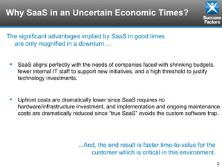 Why SaaS in an Uncertain Economic Times? The significant advantages implied by SaaS in good times are only magnified in a downturn… SaaS aligns perfectly with the needs of companies faced with shrinking budgets, fewer internal IT staff to support new initiatives, and a high threshold to justify technology investments.  Upfront costs are dramatically lower since SaaS requires no hardware/infrastructure investment, and implementation and ongoing maintenance costs are dramatically reduced since “true SaaS” avoids the custom software trap. ...And, the end result is faster time-to-value for the customer which is critical in this environment. 