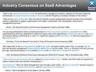 Industry Consensus on SaaS Advantages “ SaaS is the  predominant delivery model  for performance management systems. Adoption of the SaaS model has dramatically  increased the pace of product innovation  and the frequency of product releases in the market.” “ SaaS can be  highly   configurable . Over the last 6-9 months, several leading SaaS solution providers have extended product capabilities to support organizations with highly “customized” and varied global  performance management practices.” -- Bersin, The Essential Guide to Performance Management Systems (October 2008) “ As sourcing professionals make purchasing decisions in  times   of   economic   slowdown ,  SaaS  can  benefit  their organizations by offering a deployment model that lowers near-term expenditures,  allows   buyers  to  prove  the  value  of a solution before committing to it, and  shifts  significant aspects of the  investment   risk  from the organization  to  the  SaaS   provider .”  --Forrester, Firms Can Benefit From SaaS In Times Of Economic Uncertainty(July 2008)  “ IDC makes note of the  growing   popularity  of the  SaaS   model . Surveyed vendors report that, on average , 82%  of their performance management  implementations  are  delivered  via this model. This is  up  20 points from 62% just one year ago, demonstrating that  SaaS  is steadily  becoming  the  norm  for  talent   management   delivery .” --  IDC, Worldwide Workforce Performance Management 2008-2012 Forecast : Still a Hot Market (May, 2008) “ SaaS   has   become  a  mainstream   delivery  model for  companies  of  all   sizes .  Vendors that offer SaaS are expected to capture market share and maintain staying power..” “ SuccessFactors ’ offers its Talent Management suite through a SaaS model.  Its ” pure   on-demand ” solution results in  faster   innovation ,  reduced   administration , and  decreased   costs   for   customers .” -- Bersin, Talent Management Suites Report (January 2008) 