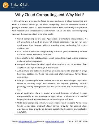 E-mail: info@tatvasoft.comWebsite: www.tatvasoft.com Call: +1 909 680 3050
Why Cloud Computing and Why Not?
In this article we are going to focus on pros and cons of cloud computing and
when a business should go for cloud computing. Today’s enterprise world is
global; it involves direct & open communication with customers; transparency,
work mobility and collaboration are imminent. Let us see how cloud computing
can meet these demands of enterprise world.
 Cloud computing is OS and Application architecture independent. As
infrastructure is based on cluster of shared resources, you can run your
application from browser without worrying about underlying OS or App
architecture.
 REST based Application Programming Interface (API) accessibility enables
easy interaction with cloud software.
 Best platform for collaboration, social networking, SaaS, online presence
and enterprise integration.
 As application is on the cloud, applications and data can be accessed from
anywhere at any time through web browser.
 All hardware and network infrastructure is maintained by provider, it brings
hardware costs down. It also removes need of physical space for hardware
on premise.
 It helps converting IT Capex to Opex because you are no longer required to
invest in building huge data centers, do capacity planning, disaster
planning, cooling management etc. You just have to pay for resources you
use.
 As all application data is stored at central location on cloud, it gives
company-wide access to computer applications. It eliminates the need of
buying individual software licenses or installing any software.
 With cloud computing system, you save money on IT support. As there is a
tough competition amongst cloud service provider for gaining client
confidence, they provide on-demand availability, flexibility, and scalability
24x7x365.
 