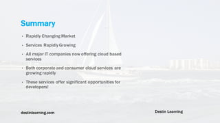 destinlearning.com Destin Learning
• Rapidly Changing Market
• Services Rapidly Growing
• All major IT companies now offering cloud based
services
• Both corporate and consumer cloud services are
growing rapidly
• These services offer significant opportunities for
developers!
Summary
 