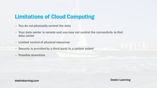 destinlearning.com Destin Learning
• You do not physically control the data
• Your data center is remote and you may not control the connectivity to that
data center
• Limited control of physical resources
• Security is provided by a third party to a certain extent
• Possible downtime
Limitations of Cloud Computing
 