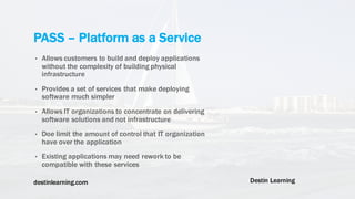 destinlearning.com Destin Learning
• Allows customers to build and deploy applications
without the complexity of building physical
infrastructure
• Provides a set of services that make deploying
software much simpler
• Allows IT organizations to concentrate on delivering
software solutions and not infrastructure
• Doe limit the amount of control that IT organization
have over the application
• Existing applications may need rework to be
compatible with these services
PASS – Platform as a Service
 