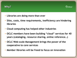 Why?


• Libraries are doing more than ever

• Silos, costs, time requirements, inefficiency are hindering
  libraries

• Cloud computing has helped other industries

• OCLC members have been building ―cloud‖ services for 40
  years (cataloging, resource sharing, online reference…)

• OCLC Web-scale Management brings the power of the
  cooperative to core services

• Member libraries will be freed to focus on innovation
 