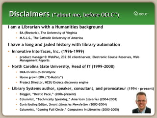Disclaimers (―about me, before OCLC‖)
I am a Librarian with a Humanities background
    • BA (Rhetoric), The University of Virginia
    • M.S.L.S., The Catholic University of America

I have a long and jaded history with library automation
• Innovative Interfaces, Inc. (1996-1999)
    • product manager WebPac, Z39.50 client/server, Electronic Course Reserves, Web
      Management Reports

• North Carolina State University, Head of IT (1999-2008)
    • DRA-to-Sirsi-to-SirsiDynix
    • Home grown ERM (―E-Matrix‖)
    • Project Director, NCSU Endeca discovery engine

• Library Systems author, speaker, consultant, and provocateur (1994 – present)
    • Blogger, ―Hectic Pace,‖ (2006-present)
    • Columnist, ―Technically Speaking,‖ American Libraries (2004-2008)
    • Contributing Editor, Smart Libraries Newsletter (2003-2004)
    • Columnist, ―Coming Full Circle,‖ Computers in Libraries (2000-2005)
 