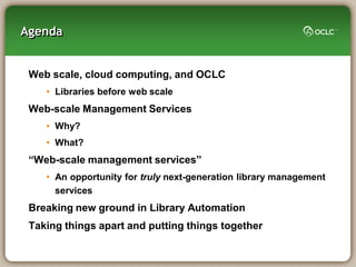 Agenda


 Web scale, cloud computing, and OCLC
    • Libraries before web scale
 Web-scale Management Services
    • Why?
    • What?
 “Web-scale management services”
    • An opportunity for truly next-generation library management
      services
 Breaking new ground in Library Automation
 Taking things apart and putting things together
 