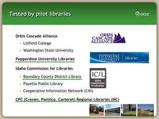 Tested by pilot libraries


  Orbis Cascade Alliance
    • Linfield College
    • Washington State University

  Pepperdine University Libraries

  Idaho Commission for Libraries

    • Boundary County District Library
    • Payette Public Library
    • Cooperative Information Network (CIN)

  CPC (Craven, Pamlico, Carteret) Regional Libraries (NC)
 