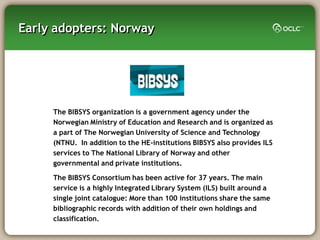 Early adopters: Norway




     The BIBSYS organization is a government agency under the
     Norwegian Ministry of Education and Research and is organized as
     a part of The Norwegian University of Science and Technology
     (NTNU. In addition to the HE-institutions BIBSYS also provides ILS
     services to The National Library of Norway and other
     governmental and private institutions.

     The BIBSYS Consortium has been active for 37 years. The main
     service is a highly Integrated Library System (ILS) built around a
     single joint catalogue: More than 100 institutions share the same
     bibliographic records with addition of their own holdings and
     classification.
 