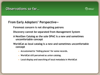 Observations so far…


 From Early Adopters‘ Perspective—
    Foremost concern is not disrupting patrons
    Discovery cannot be separated from Management System
    A NextGen Catalog as the sole OPAC is a new and sometimes
      uncomfortable concept
    WorldCat as local catalog is a new and sometimes uncomfortable
     concept
        • Accustomed to ‗hiding places‘ for some records.

        • WorldCat still perceived as union catalog.

        • Local display and searching of local metadata in WorldCat
 