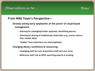Observations so far…


 From WMS Team‘s Perspective—
    Already seeing early epiphanies of the power of cloud-based
      management.
        • Allowing for cataloging further upstream, benefiting patrons.

        • Allowing for sharing of traditionally siloed data (e.g. course reserve
          lists; vendor data).

        • ‗Hidden‘ local collections are shared globally.

    Changing library workflows & resourcing.
        • Cataloging staff are now Acquisitions staff and vice versa.

        • Reference staff role as OPAC searching experts is eroding.
 
