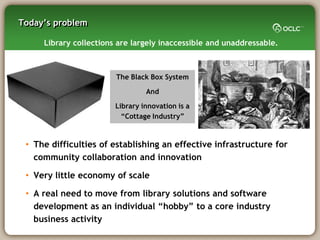 Today‘s problem

     Library collections are largely inaccessible and unaddressable.



                        The Black Box System

                                 And

                        Library innovation is a
                          ―Cottage Industry‖



 • The difficulties of establishing an effective infrastructure for
   community collaboration and innovation

 • Very little economy of scale

 • A real need to move from library solutions and software
   development as an individual ―hobby‖ to a core industry
   business activity
 