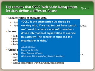 Top reasons that OCLC Web-scale Management
Services define a different future

• Concentration of sharable data
               ―OCLC is the organization we should be
    • Built by the community: WorldCat, holdings, vendors, etc.
    • Added for the community:we had to start evaluative content, etc.
               working with. If knowledge base, from scratch,
               we‘d want to create a nonprofit, member-
• Innovative and enabling technology
               driven international organization to oversee
     • At best,this activity. The “hosted” in the cloud the
                other services are concept is right and
     • System is Service Oriented Architecture (SOA) by design
     • Provides a Platform onis right.‖
               organization which to build extended services
      • Built on a real workflow engine
               John F. Helmer
•   Global collaborative community
               Executive Director
               Orbis Cascade Alliance
      • OCLC is uniquely positioned to add the OCLC network to the data,
               (Web-scale Library Advisory Council Member)
        services, and infrastructure that is being offered
      • Allows cooperative intelligence among libraries
      • Allows cooperative workflows between libraries
 
