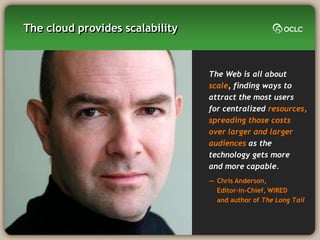 The cloud provides scalability



                                 The Web is all about
                                 scale, finding ways to
                                 attract the most users
                                 for centralized resources,
                                 spreading those costs
                                 over larger and larger
                                 audiences as the
                                 technology gets more
                                 and more capable.
                                 — Chris Anderson,
                                   Editor-in-Chief, WIRED
                                   and author of The Long Tail
 