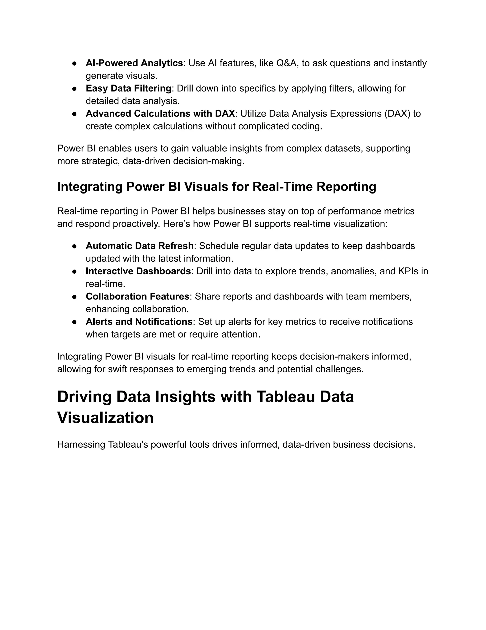 ● AI-Powered Analytics: Use AI features, like Q&A, to ask questions and instantly
generate visuals.
● Easy Data Filtering: Drill down into specifics by applying filters, allowing for
detailed data analysis.
● Advanced Calculations with DAX: Utilize Data Analysis Expressions (DAX) to
create complex calculations without complicated coding.
Power BI enables users to gain valuable insights from complex datasets, supporting
more strategic, data-driven decision-making.
Integrating Power BI Visuals for Real-Time Reporting
Real-time reporting in Power BI helps businesses stay on top of performance metrics
and respond proactively. Here’s how Power BI supports real-time visualization:
● Automatic Data Refresh: Schedule regular data updates to keep dashboards
updated with the latest information.
● Interactive Dashboards: Drill into data to explore trends, anomalies, and KPIs in
real-time.
● Collaboration Features: Share reports and dashboards with team members,
enhancing collaboration.
● Alerts and Notifications: Set up alerts for key metrics to receive notifications
when targets are met or require attention.
Integrating Power BI visuals for real-time reporting keeps decision-makers informed,
allowing for swift responses to emerging trends and potential challenges.
Driving Data Insights with Tableau Data
Visualization
Harnessing Tableau’s powerful tools drives informed, data-driven business decisions.
 
