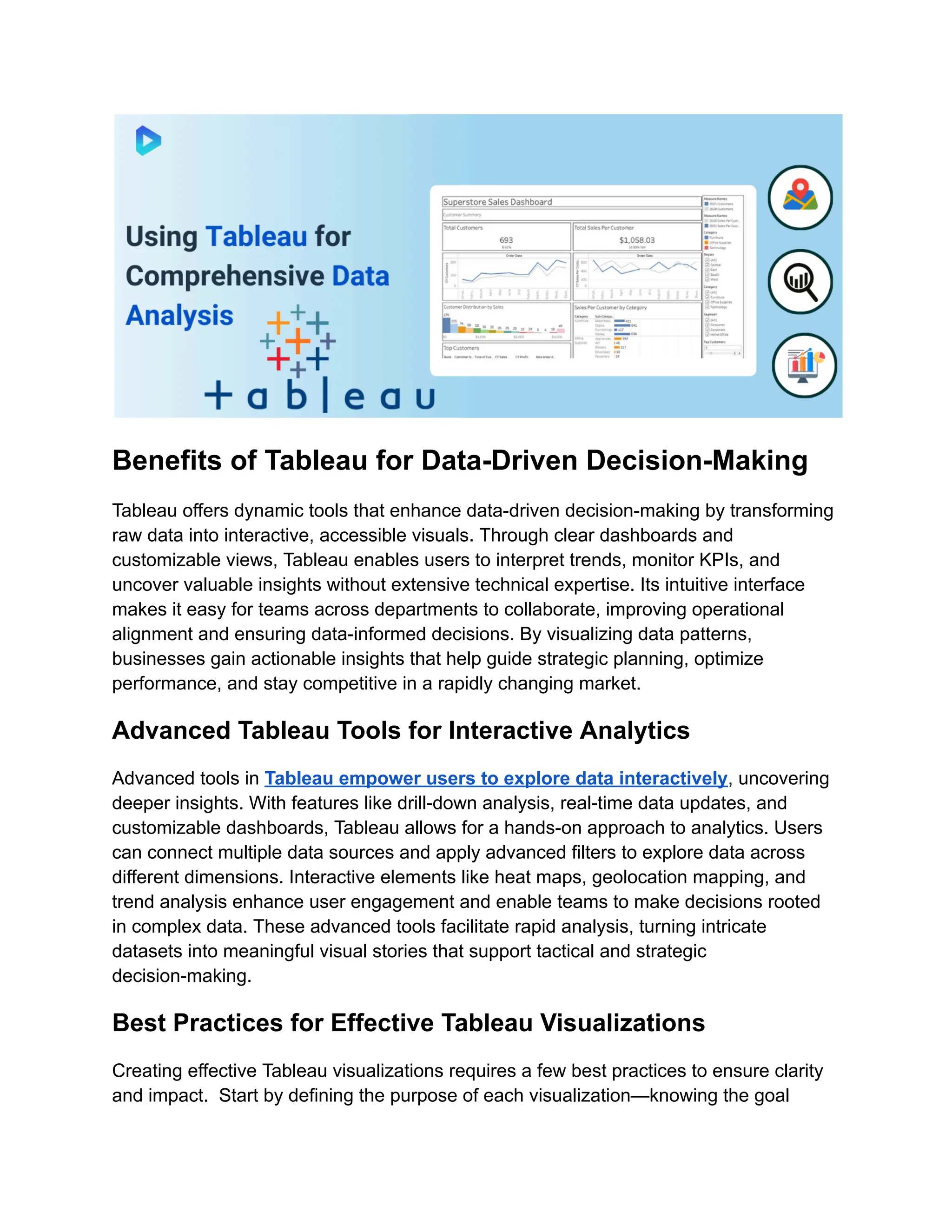 Benefits of Tableau for Data-Driven Decision-Making
Tableau offers dynamic tools that enhance data-driven decision-making by transforming
raw data into interactive, accessible visuals. Through clear dashboards and
customizable views, Tableau enables users to interpret trends, monitor KPIs, and
uncover valuable insights without extensive technical expertise. Its intuitive interface
makes it easy for teams across departments to collaborate, improving operational
alignment and ensuring data-informed decisions. By visualizing data patterns,
businesses gain actionable insights that help guide strategic planning, optimize
performance, and stay competitive in a rapidly changing market.
Advanced Tableau Tools for Interactive Analytics
Advanced tools in Tableau empower users to explore data interactively, uncovering
deeper insights. With features like drill-down analysis, real-time data updates, and
customizable dashboards, Tableau allows for a hands-on approach to analytics. Users
can connect multiple data sources and apply advanced filters to explore data across
different dimensions. Interactive elements like heat maps, geolocation mapping, and
trend analysis enhance user engagement and enable teams to make decisions rooted
in complex data. These advanced tools facilitate rapid analysis, turning intricate
datasets into meaningful visual stories that support tactical and strategic
decision-making.
Best Practices for Effective Tableau Visualizations
Creating effective Tableau visualizations requires a few best practices to ensure clarity
and impact. Start by defining the purpose of each visualization—knowing the goal
 