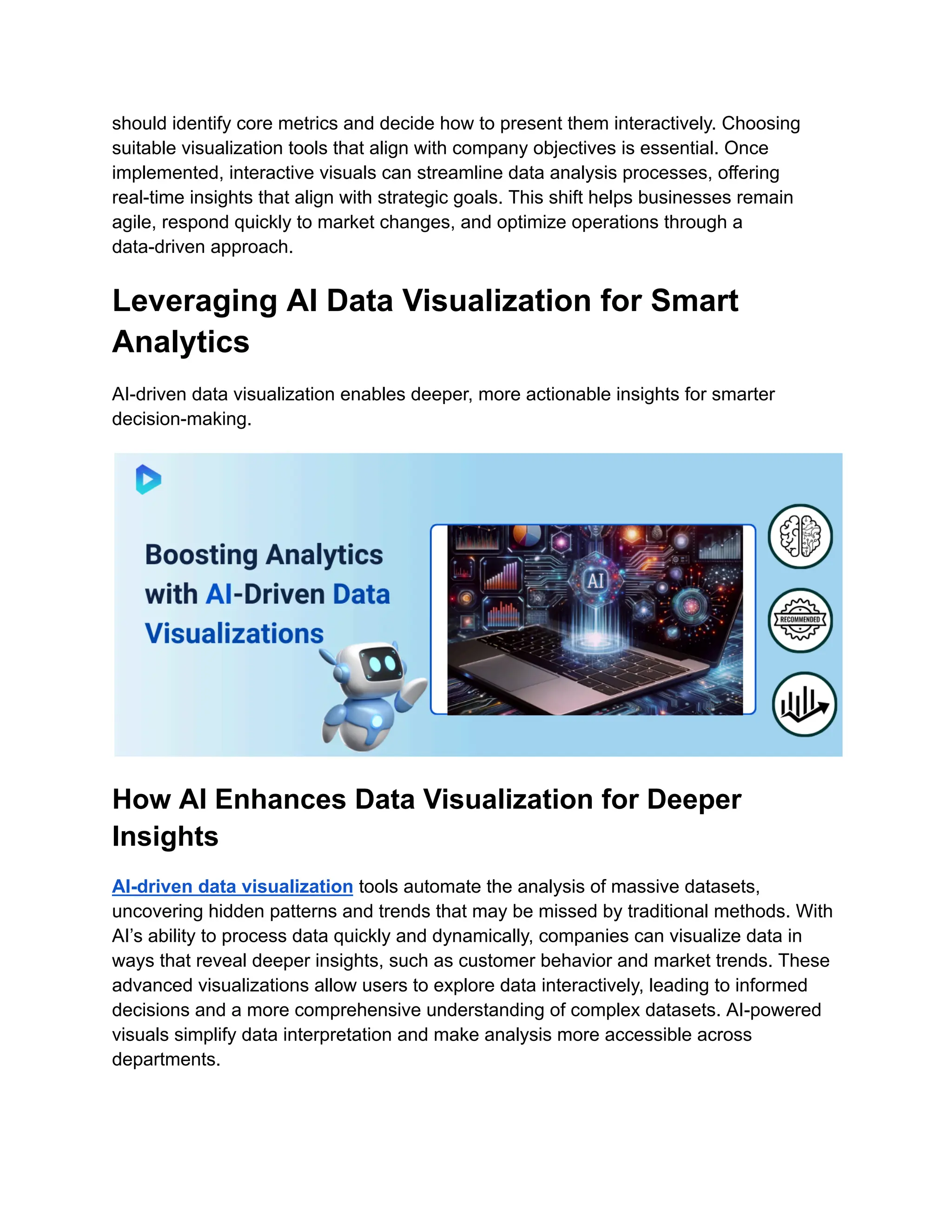 should identify core metrics and decide how to present them interactively. Choosing
suitable visualization tools that align with company objectives is essential. Once
implemented, interactive visuals can streamline data analysis processes, offering
real-time insights that align with strategic goals. This shift helps businesses remain
agile, respond quickly to market changes, and optimize operations through a
data-driven approach.
Leveraging AI Data Visualization for Smart
Analytics
AI-driven data visualization enables deeper, more actionable insights for smarter
decision-making.
How AI Enhances Data Visualization for Deeper
Insights
AI-driven data visualization tools automate the analysis of massive datasets,
uncovering hidden patterns and trends that may be missed by traditional methods. With
AI’s ability to process data quickly and dynamically, companies can visualize data in
ways that reveal deeper insights, such as customer behavior and market trends. These
advanced visualizations allow users to explore data interactively, leading to informed
decisions and a more comprehensive understanding of complex datasets. AI-powered
visuals simplify data interpretation and make analysis more accessible across
departments.
 