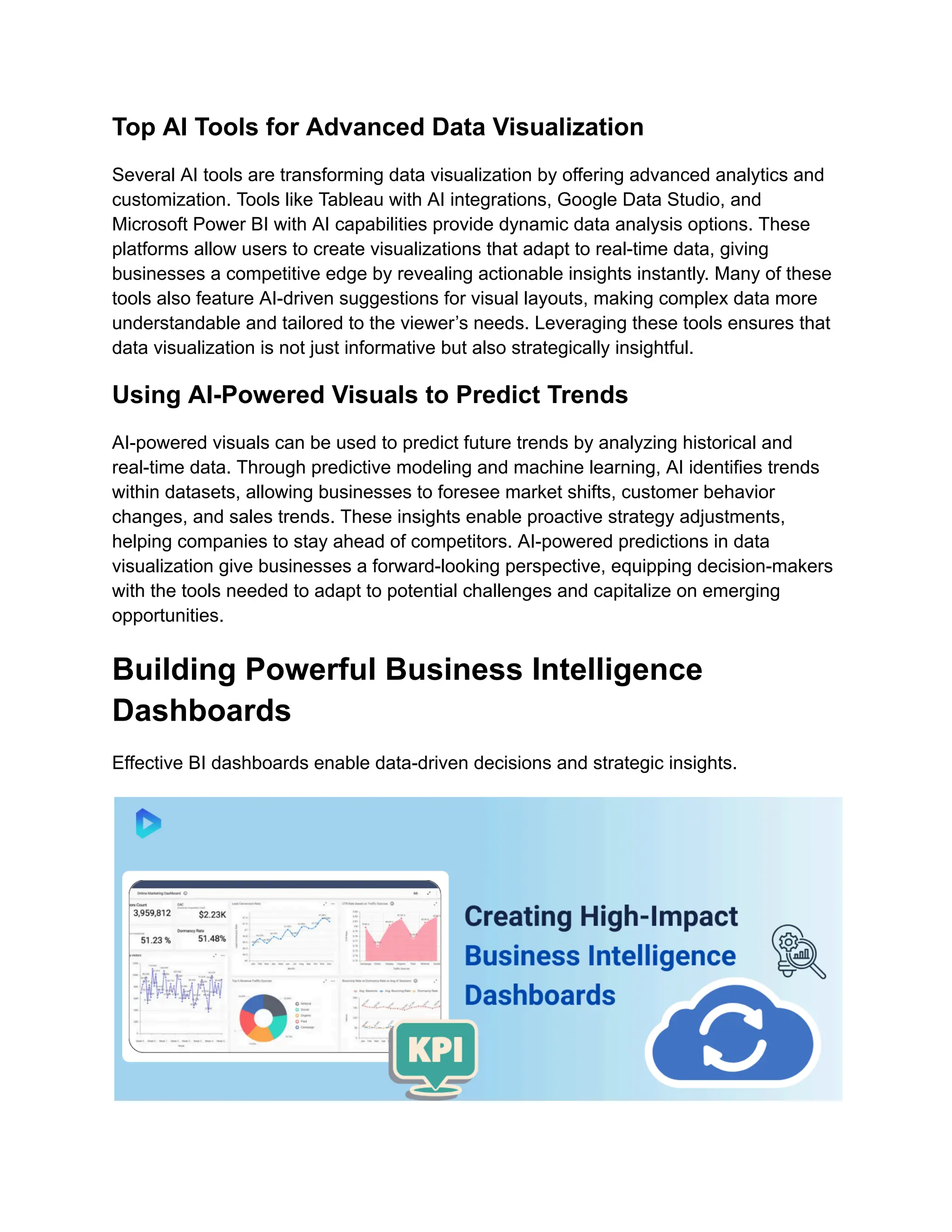 Top AI Tools for Advanced Data Visualization
Several AI tools are transforming data visualization by offering advanced analytics and
customization. Tools like Tableau with AI integrations, Google Data Studio, and
Microsoft Power BI with AI capabilities provide dynamic data analysis options. These
platforms allow users to create visualizations that adapt to real-time data, giving
businesses a competitive edge by revealing actionable insights instantly. Many of these
tools also feature AI-driven suggestions for visual layouts, making complex data more
understandable and tailored to the viewer’s needs. Leveraging these tools ensures that
data visualization is not just informative but also strategically insightful.
Using AI-Powered Visuals to Predict Trends
AI-powered visuals can be used to predict future trends by analyzing historical and
real-time data. Through predictive modeling and machine learning, AI identifies trends
within datasets, allowing businesses to foresee market shifts, customer behavior
changes, and sales trends. These insights enable proactive strategy adjustments,
helping companies to stay ahead of competitors. AI-powered predictions in data
visualization give businesses a forward-looking perspective, equipping decision-makers
with the tools needed to adapt to potential challenges and capitalize on emerging
opportunities.
Building Powerful Business Intelligence
Dashboards
Effective BI dashboards enable data-driven decisions and strategic insights.
 