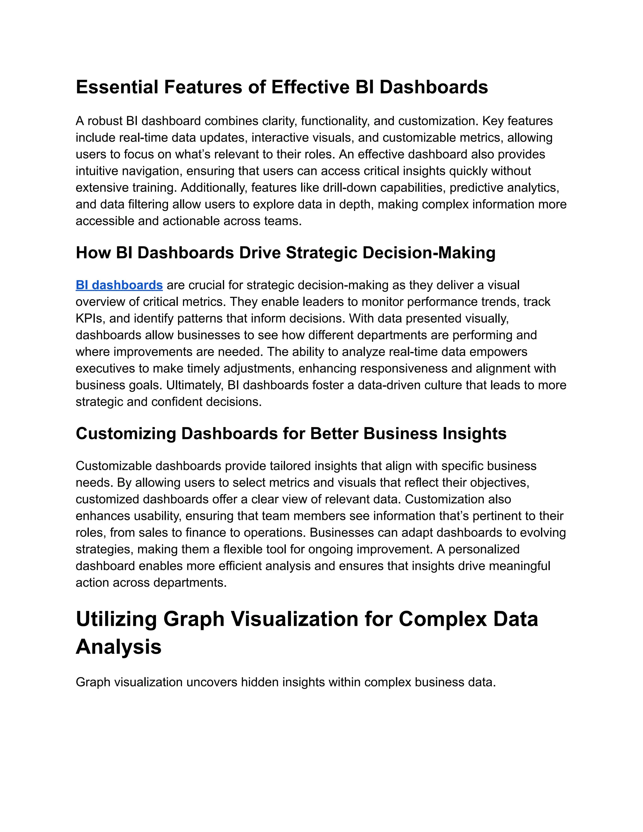 Essential Features of Effective BI Dashboards
A robust BI dashboard combines clarity, functionality, and customization. Key features
include real-time data updates, interactive visuals, and customizable metrics, allowing
users to focus on what’s relevant to their roles. An effective dashboard also provides
intuitive navigation, ensuring that users can access critical insights quickly without
extensive training. Additionally, features like drill-down capabilities, predictive analytics,
and data filtering allow users to explore data in depth, making complex information more
accessible and actionable across teams.
How BI Dashboards Drive Strategic Decision-Making
BI dashboards are crucial for strategic decision-making as they deliver a visual
overview of critical metrics. They enable leaders to monitor performance trends, track
KPIs, and identify patterns that inform decisions. With data presented visually,
dashboards allow businesses to see how different departments are performing and
where improvements are needed. The ability to analyze real-time data empowers
executives to make timely adjustments, enhancing responsiveness and alignment with
business goals. Ultimately, BI dashboards foster a data-driven culture that leads to more
strategic and confident decisions.
Customizing Dashboards for Better Business Insights
Customizable dashboards provide tailored insights that align with specific business
needs. By allowing users to select metrics and visuals that reflect their objectives,
customized dashboards offer a clear view of relevant data. Customization also
enhances usability, ensuring that team members see information that’s pertinent to their
roles, from sales to finance to operations. Businesses can adapt dashboards to evolving
strategies, making them a flexible tool for ongoing improvement. A personalized
dashboard enables more efficient analysis and ensures that insights drive meaningful
action across departments.
Utilizing Graph Visualization for Complex Data
Analysis
Graph visualization uncovers hidden insights within complex business data.
 