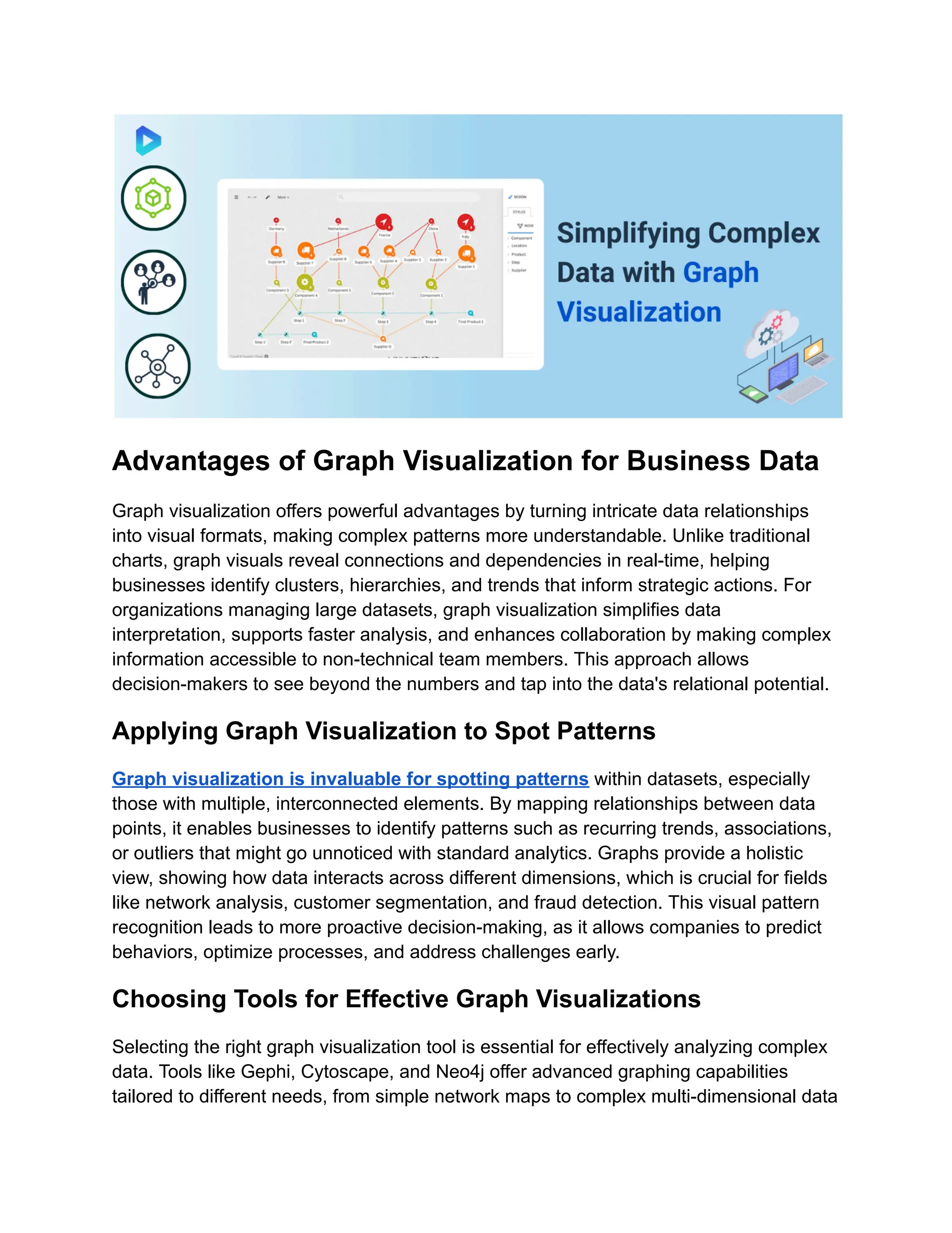 Advantages of Graph Visualization for Business Data
Graph visualization offers powerful advantages by turning intricate data relationships
into visual formats, making complex patterns more understandable. Unlike traditional
charts, graph visuals reveal connections and dependencies in real-time, helping
businesses identify clusters, hierarchies, and trends that inform strategic actions. For
organizations managing large datasets, graph visualization simplifies data
interpretation, supports faster analysis, and enhances collaboration by making complex
information accessible to non-technical team members. This approach allows
decision-makers to see beyond the numbers and tap into the data's relational potential.
Applying Graph Visualization to Spot Patterns
Graph visualization is invaluable for spotting patterns within datasets, especially
those with multiple, interconnected elements. By mapping relationships between data
points, it enables businesses to identify patterns such as recurring trends, associations,
or outliers that might go unnoticed with standard analytics. Graphs provide a holistic
view, showing how data interacts across different dimensions, which is crucial for fields
like network analysis, customer segmentation, and fraud detection. This visual pattern
recognition leads to more proactive decision-making, as it allows companies to predict
behaviors, optimize processes, and address challenges early.
Choosing Tools for Effective Graph Visualizations
Selecting the right graph visualization tool is essential for effectively analyzing complex
data. Tools like Gephi, Cytoscape, and Neo4j offer advanced graphing capabilities
tailored to different needs, from simple network maps to complex multi-dimensional data
 
