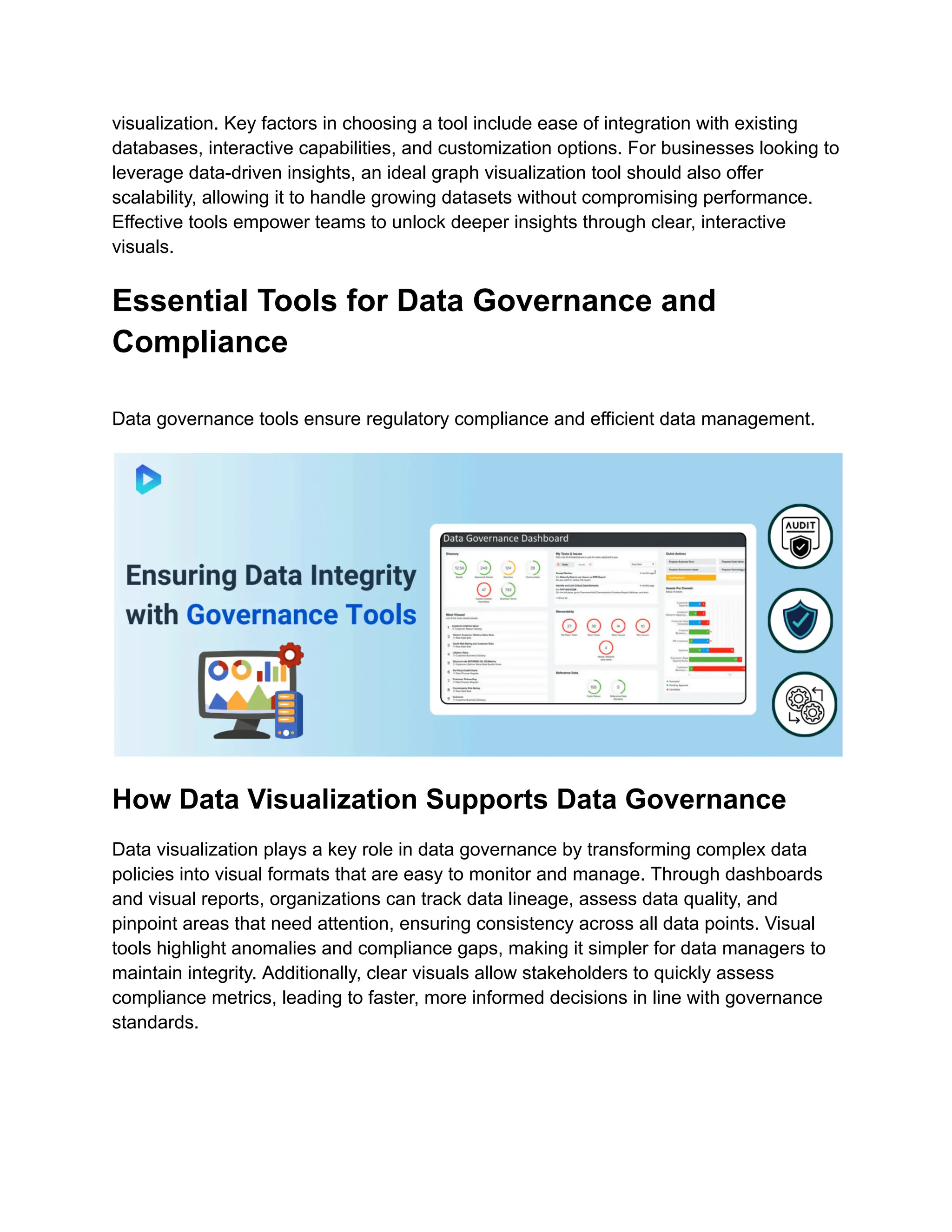 visualization. Key factors in choosing a tool include ease of integration with existing
databases, interactive capabilities, and customization options. For businesses looking to
leverage data-driven insights, an ideal graph visualization tool should also offer
scalability, allowing it to handle growing datasets without compromising performance.
Effective tools empower teams to unlock deeper insights through clear, interactive
visuals.
Essential Tools for Data Governance and
Compliance
Data governance tools ensure regulatory compliance and efficient data management.
How Data Visualization Supports Data Governance
Data visualization plays a key role in data governance by transforming complex data
policies into visual formats that are easy to monitor and manage. Through dashboards
and visual reports, organizations can track data lineage, assess data quality, and
pinpoint areas that need attention, ensuring consistency across all data points. Visual
tools highlight anomalies and compliance gaps, making it simpler for data managers to
maintain integrity. Additionally, clear visuals allow stakeholders to quickly assess
compliance metrics, leading to faster, more informed decisions in line with governance
standards.
 