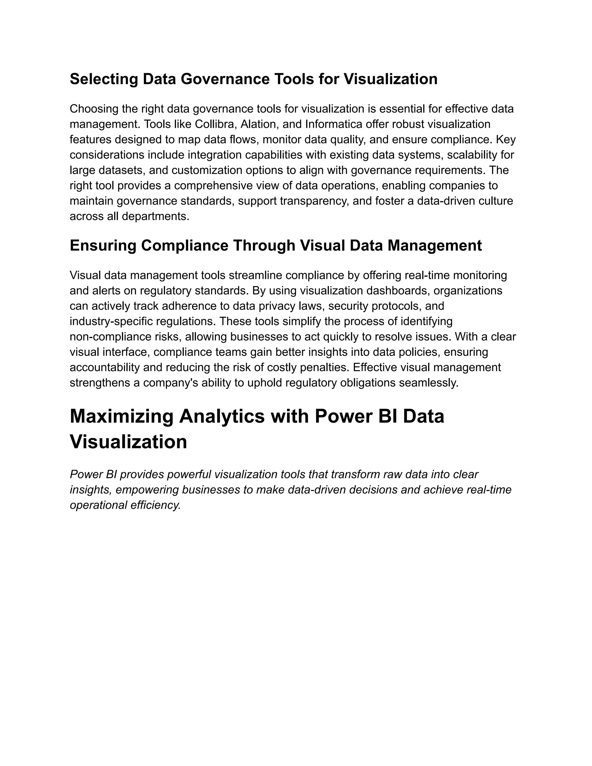 Selecting Data Governance Tools for Visualization
Choosing the right data governance tools for visualization is essential for effective data
management. Tools like Collibra, Alation, and Informatica offer robust visualization
features designed to map data flows, monitor data quality, and ensure compliance. Key
considerations include integration capabilities with existing data systems, scalability for
large datasets, and customization options to align with governance requirements. The
right tool provides a comprehensive view of data operations, enabling companies to
maintain governance standards, support transparency, and foster a data-driven culture
across all departments.
Ensuring Compliance Through Visual Data Management
Visual data management tools streamline compliance by offering real-time monitoring
and alerts on regulatory standards. By using visualization dashboards, organizations
can actively track adherence to data privacy laws, security protocols, and
industry-specific regulations. These tools simplify the process of identifying
non-compliance risks, allowing businesses to act quickly to resolve issues. With a clear
visual interface, compliance teams gain better insights into data policies, ensuring
accountability and reducing the risk of costly penalties. Effective visual management
strengthens a company's ability to uphold regulatory obligations seamlessly.
Maximizing Analytics with Power BI Data
Visualization
Power BI provides powerful visualization tools that transform raw data into clear
insights, empowering businesses to make data-driven decisions and achieve real-time
operational efficiency.
 