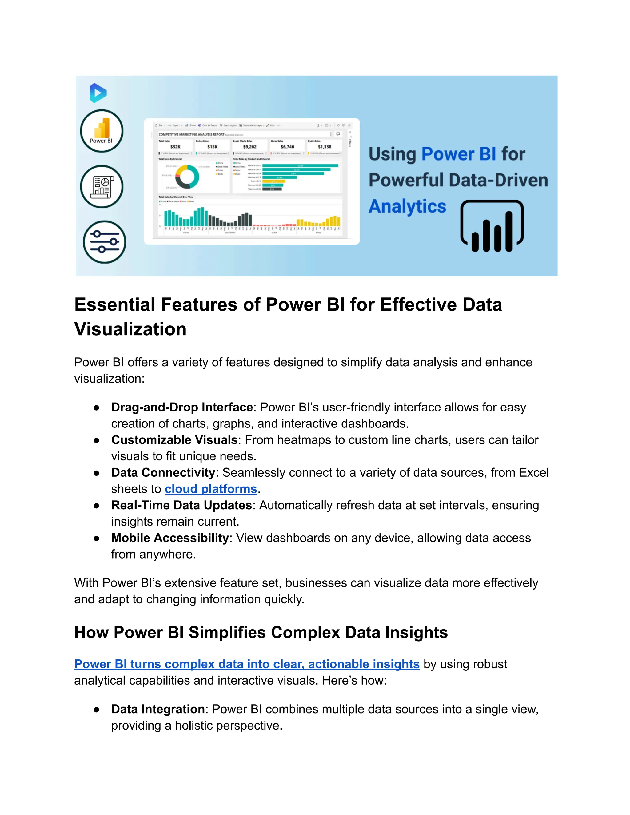 Essential Features of Power BI for Effective Data
Visualization
Power BI offers a variety of features designed to simplify data analysis and enhance
visualization:
● Drag-and-Drop Interface: Power BI’s user-friendly interface allows for easy
creation of charts, graphs, and interactive dashboards.
● Customizable Visuals: From heatmaps to custom line charts, users can tailor
visuals to fit unique needs.
● Data Connectivity: Seamlessly connect to a variety of data sources, from Excel
sheets to cloud platforms.
● Real-Time Data Updates: Automatically refresh data at set intervals, ensuring
insights remain current.
● Mobile Accessibility: View dashboards on any device, allowing data access
from anywhere.
With Power BI’s extensive feature set, businesses can visualize data more effectively
and adapt to changing information quickly.
How Power BI Simplifies Complex Data Insights
Power BI turns complex data into clear, actionable insights by using robust
analytical capabilities and interactive visuals. Here’s how:
● Data Integration: Power BI combines multiple data sources into a single view,
providing a holistic perspective.
 