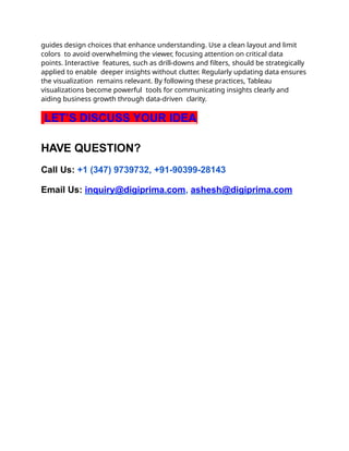 guides design choices that enhance understanding. Use a clean layout and limit
colors to avoid overwhelming the viewer, focusing attention on critical data
points. Interactive features, such as drill-downs and filters, should be strategically
applied to enable deeper insights without clutter. Regularly updating data ensures
the visualization remains relevant. By following these practices, Tableau
visualizations become powerful tools for communicating insights clearly and
aiding business growth through data-driven clarity.
LET’S DISCUSS YOUR IDEA
HAVE QUESTION?
Call Us: +1 (347) 9739732, +91-90399-28143
Email Us: inquiry@digiprima.com, ashesh@digiprima.com
 